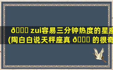 🐝 zui
容易三分钟热度的星座(陶白白说天秤座真 🍀 的很奇怪)
